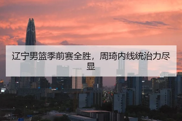 辽宁男篮季前赛全胜，周琦内线统治力尽显
