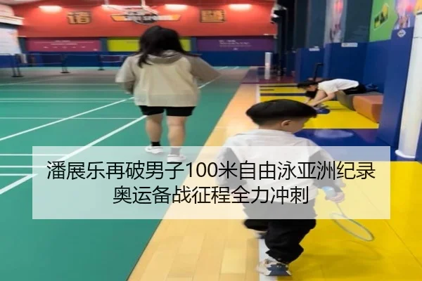 潘展乐再破男子100米自由泳亚洲纪录 奥运备战征程全力冲刺